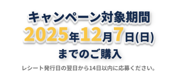 キャンペーン対応期間2025年12月7日（日）曜日までのご購入 レシート発行日の翌日から14日以内に応募ください。