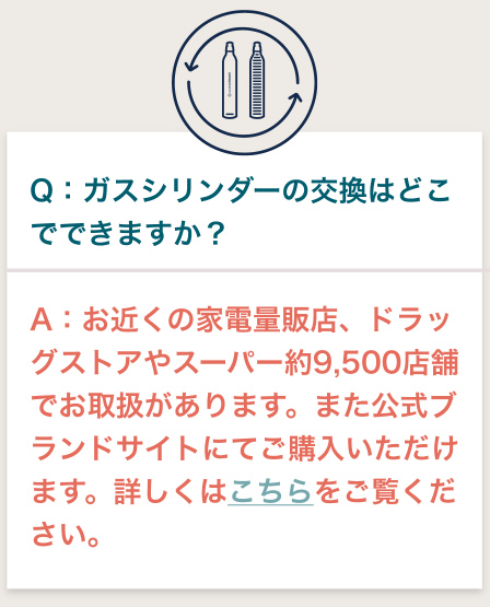 Q:ガスシリンダーの交換はどこでできますか？ A:お近くの家電量販店、ドラッグストアやスーパー約9,000店舗でお取扱があります。また公式ブランドサイトにてご購入いただけます。詳しくはこちらをご覧ください。