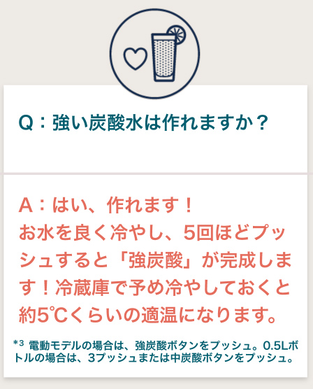 Q:強い炭酸水は作れますか？ A:はい、作れます! お水を良く冷やし、5回ほどプッシュすると「強炭酸」が完成します！冷蔵庫で予め冷やしておくと約5°C くらいの適温になります。