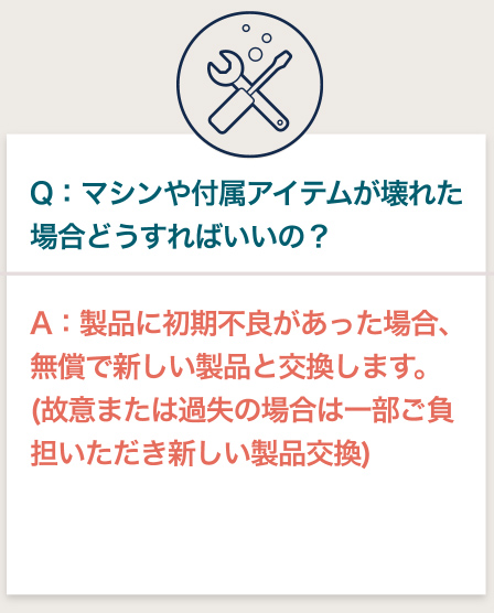 Q:マシンや付属アイテムが壊れた場合どうすればいいの? A:製品に初期不良があった場合、無償で新しい製品と交換します。 (故意または過失の場合は一部ご負担いただき新しい製品交換)