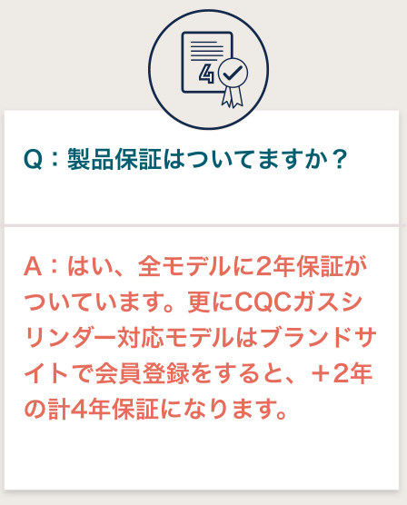 Q：保証ってついてますか？ A:はい、全モデル対象2年保証 +CQCガスシリンダー対象モデルは会員登録で追加2年延長保証が付いてきます。