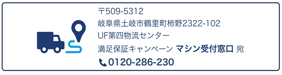 スターターキット返却先：住所① 〒509-5312 岐阜県土岐市鶴里町柿野2322-102 UF第四物流センター 満足保証キャンペーン マシン受付窓口 宛 電話：0120-286-230