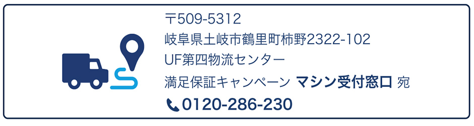 〒509-5312 岐阜県土岐市鶴里町柿野2322-102 UF第四物流センター 満足保証キャンペーン マシン受付窓口 宛 電話：0120-286-230