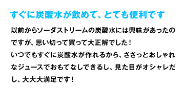 すぐに炭酸水が飲めて、とても便利です 以前からソーダストリームの炭酸水には興味があったのですが、思い切って買って大正解でした！ いつでもすぐに炭酸水が作れるから、ささっとおしゃれなジュースでおもてなしできるし、見た目がオシャレだし、大大大満足です！