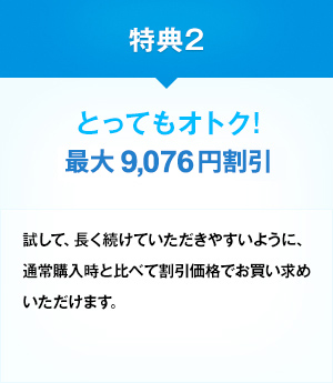 特典2 とってもオトク！ 最大約14,000円割引 試して、長く続けていただきやすいように、通常購入時と比べて割引価格でお買い求めいただけます。