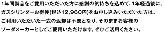 1年間製品をご愛用いただいた方に感謝の気持ちを込めて、1年経過後に、ガスシリンダーお得便(税込12,960円)をお申し込みいただいた方は、ご利用いただいた一式の返却は不要となり、そのままお客様のソーダメーカーとしてご愛用いただけます。ぜひご活用ください。